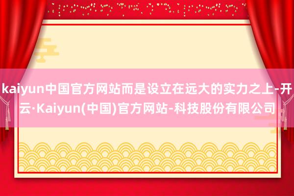 kaiyun中国官方网站而是设立在远大的实力之上-开云·Kaiyun(中国)官方网站-科技股份有限公司