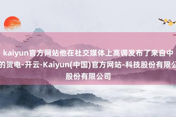 kaiyun官方网站他在社交媒体上高调发布了来自中国的贺电-开云·Kaiyun(中国)官方网站-科技股份有限公司