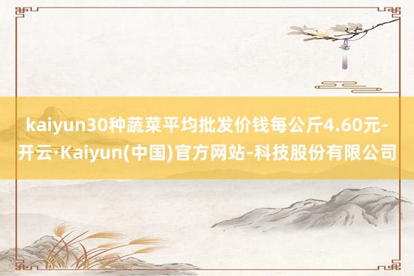 kaiyun　　30种蔬菜平均批发价钱每公斤4.60元-开云·Kaiyun(中国)官方网站-科技股份有限公司