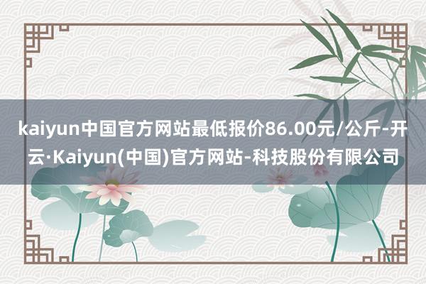 kaiyun中国官方网站最低报价86.00元/公斤-开云·Kaiyun(中国)官方网站-科技股份有限公司