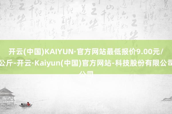 开云(中国)KAIYUN·官方网站最低报价9.00元/公斤-开云·Kaiyun(中国)官方网站-科技股份有限公司