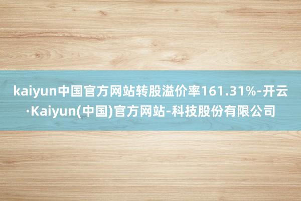 kaiyun中国官方网站转股溢价率161.31%-开云·Kaiyun(中国)官方网站-科技股份有限公司