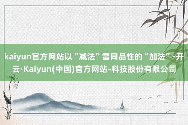 kaiyun官方网站以“减法”雷同品性的“加法”-开云·Kaiyun(中国)官方网站-科技股份有限公司