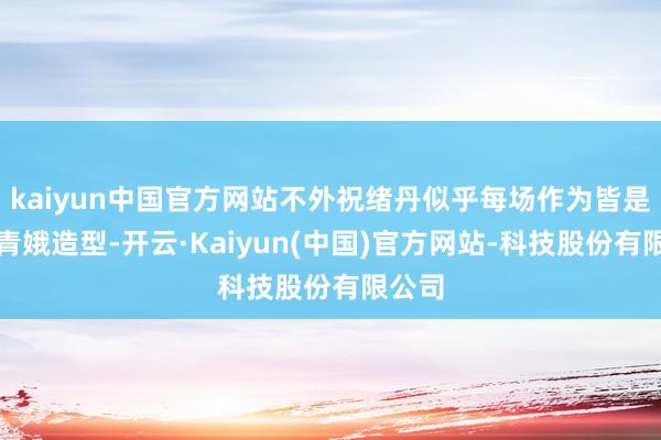 kaiyun中国官方网站不外祝绪丹似乎每场作为皆是这种青娥造型-开云·Kaiyun(中国)官方网站-科技股份有限公司