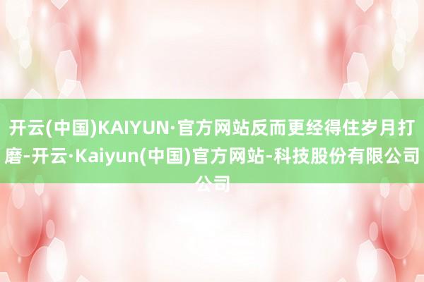 开云(中国)KAIYUN·官方网站反而更经得住岁月打磨-开云·Kaiyun(中国)官方网站-科技股份有限公司