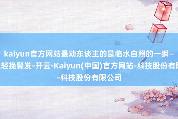 kaiyun官方网站最动东谈主的是临水自照的一瞬——指尖轻挽鬓发-开云·Kaiyun(中国)官方网站-科技股份有限公司