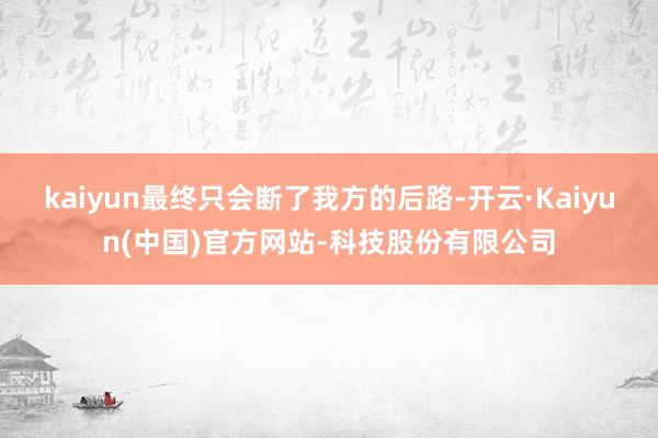 kaiyun最终只会断了我方的后路-开云·Kaiyun(中国)官方网站-科技股份有限公司