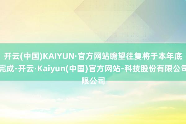 开云(中国)KAIYUN·官方网站瞻望往复将于本年底完成-开云·Kaiyun(中国)官方网站-科技股份有限公司