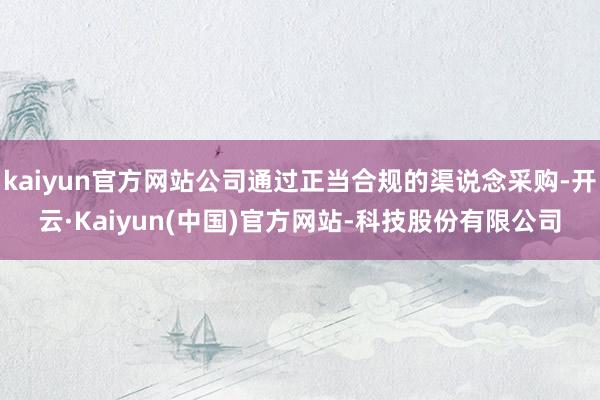 kaiyun官方网站公司通过正当合规的渠说念采购-开云·Kaiyun(中国)官方网站-科技股份有限公司