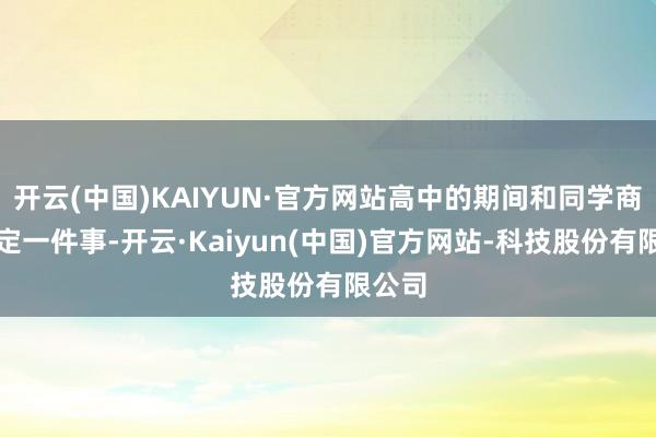 开云(中国)KAIYUN·官方网站高中的期间和同学商定笃定一件事-开云·Kaiyun(中国)官方网站-科技股份有限公司