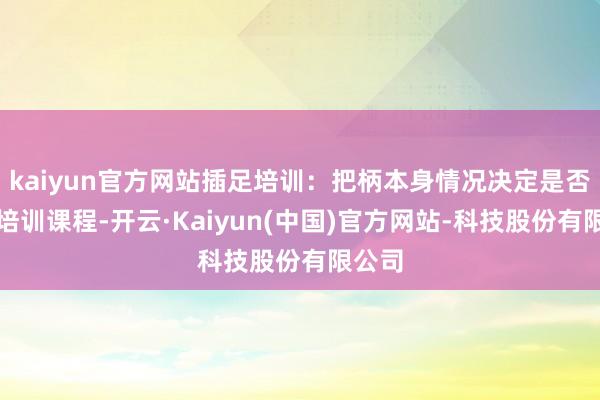 kaiyun官方网站插足培训:把柄本身情况决定是否插足培训课程-开云·Kaiyun(中国)官方网站-科技股份有限公司