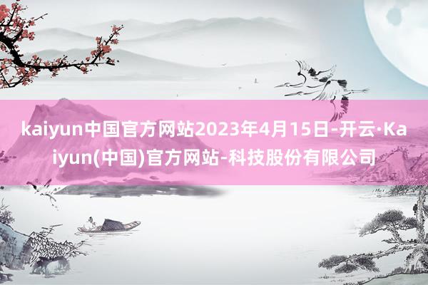 kaiyun中国官方网站2023年4月15日-开云·Kaiyun(中国)官方网站-科技股份有限公司