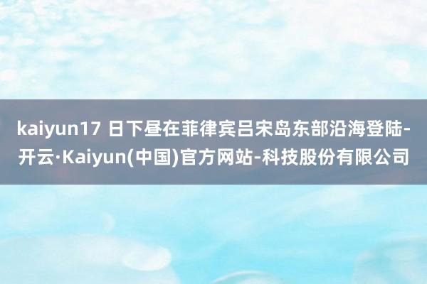 kaiyun17 日下昼在菲律宾吕宋岛东部沿海登陆-开云·Kaiyun(中国)官方网站-科技股份有限公司