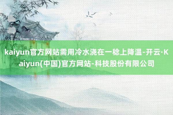 kaiyun官方网站需用冷水浇在一稔上降温-开云·Kaiyun(中国)官方网站-科技股份有限公司