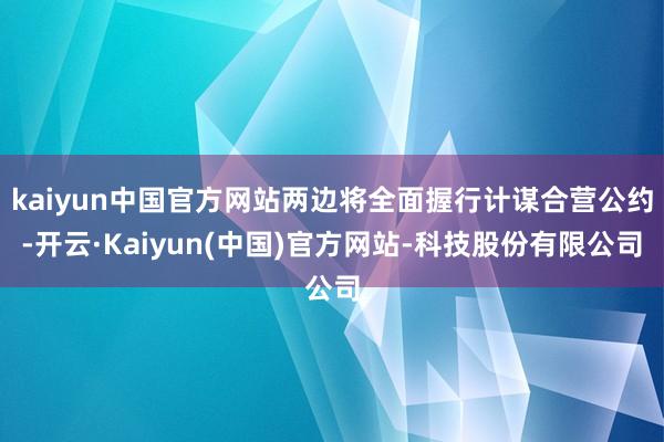 kaiyun中国官方网站两边将全面握行计谋合营公约-开云·Kaiyun(中国)官方网站-科技股份有限公司