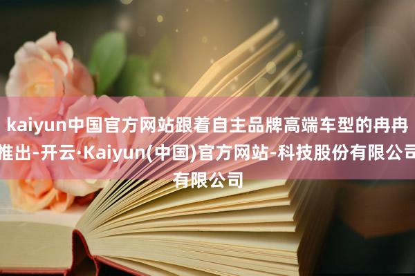 kaiyun中国官方网站跟着自主品牌高端车型的冉冉推出-开云·Kaiyun(中国)官方网站-科技股份有限公司