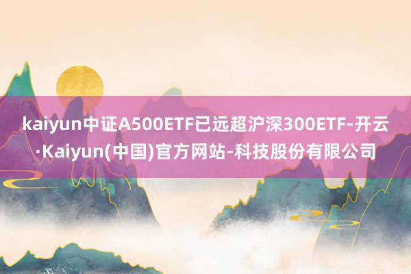 kaiyun中证A500ETF已远超沪深300ETF-开云·Kaiyun(中国)官方网站-科技股份有限公司