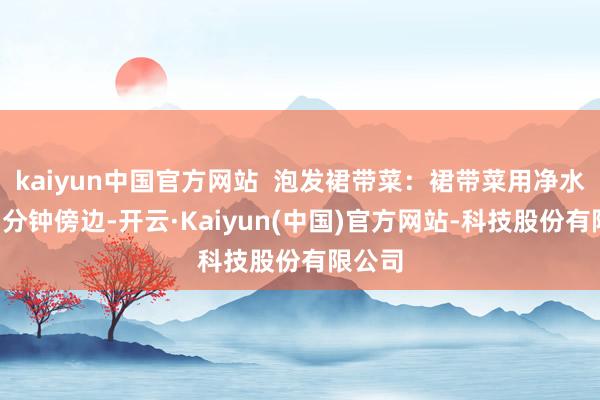 kaiyun中国官方网站  泡发裙带菜：裙带菜用净水泡发3分钟傍边-开云·Kaiyun(中国)官方网站-科技股份有限公司