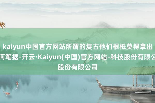 kaiyun中国官方网站所谓的复古他们根柢莫得拿出任何笔据-开云·Kaiyun(中国)官方网站-科技股份有限公司