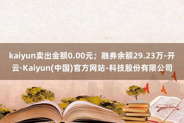 kaiyun卖出金额0.00元;融券余额29.23万-开云·Kaiyun(中国)官方网站-科技股份有限公司