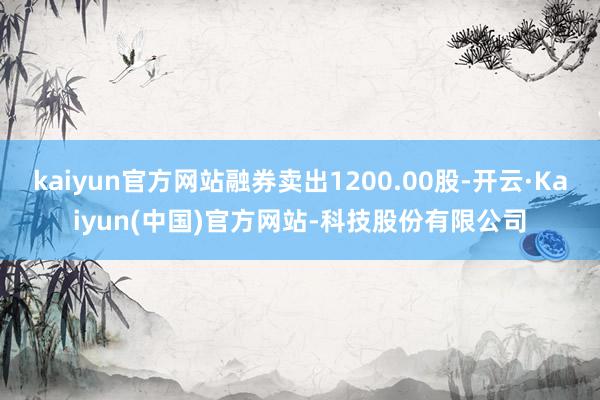 kaiyun官方网站融券卖出1200.00股-开云·Kaiyun(中国)官方网站-科技股份有限公司
