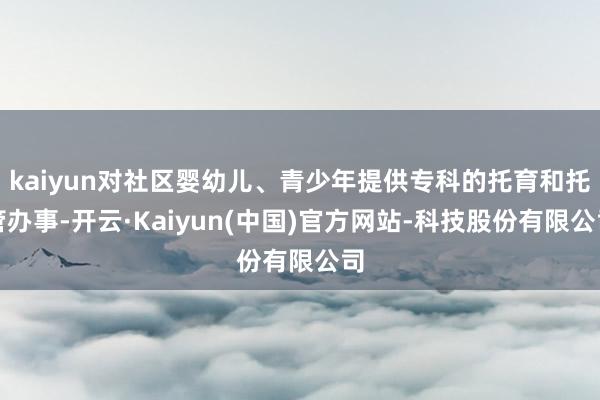 kaiyun对社区婴幼儿、青少年提供专科的托育和托管办事-开云·Kaiyun(中国)官方网站-科技股份有限公司