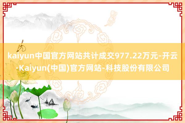 kaiyun中国官方网站共计成交977.22万元-开云·Kaiyun(中国)官方网站-科技股份有限公司