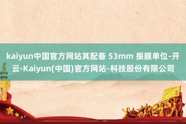 kaiyun中国官方网站其配备 53mm 振膜单位-开云·Kaiyun(中国)官方网站-科技股份有限公司