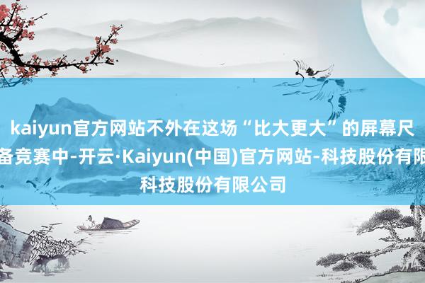 kaiyun官方网站不外在这场“比大更大”的屏幕尺寸武备竞赛中-开云·Kaiyun(中国)官方网站-科技股份有限公司