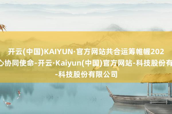 开云(中国)KAIYUN·官方网站共合运筹帷幄2025年重心协同使命-开云·Kaiyun(中国)官方网站-科技股份有限公司