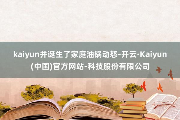 kaiyun并诞生了家庭油锅动怒-开云·Kaiyun(中国)官方网站-科技股份有限公司