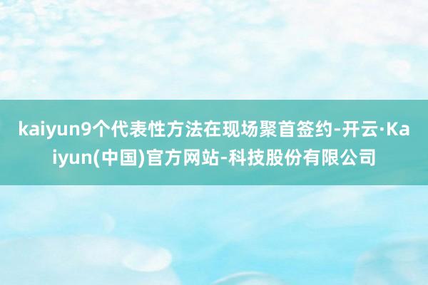 kaiyun9个代表性方法在现场聚首签约-开云·Kaiyun(中国)官方网站-科技股份有限公司