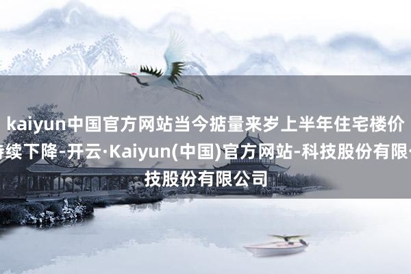kaiyun中国官方网站当今掂量来岁上半年住宅楼价会持续下降-开云·Kaiyun(中国)官方网站-科技股份有限公司