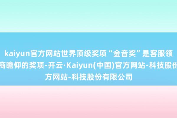 kaiyun官方网站世界顶级奖项“金音奖”是客服领域全球政商瞻仰的奖项-开云·Kaiyun(中国)官方网站-科技股份有限公司