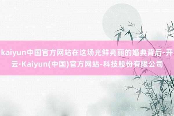kaiyun中国官方网站在这场光鲜亮丽的婚典背后-开云·Kaiyun(中国)官方网站-科技股份有限公司