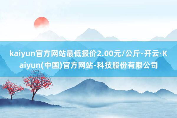 kaiyun官方网站最低报价2.00元/公斤-开云·Kaiyun(中国)官方网站-科技股份有限公司