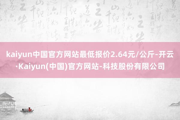kaiyun中国官方网站最低报价2.64元/公斤-开云·Kaiyun(中国)官方网站-科技股份有限公司