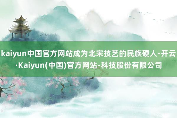 kaiyun中国官方网站成为北宋技艺的民族硬人-开云·Kaiyun(中国)官方网站-科技股份有限公司