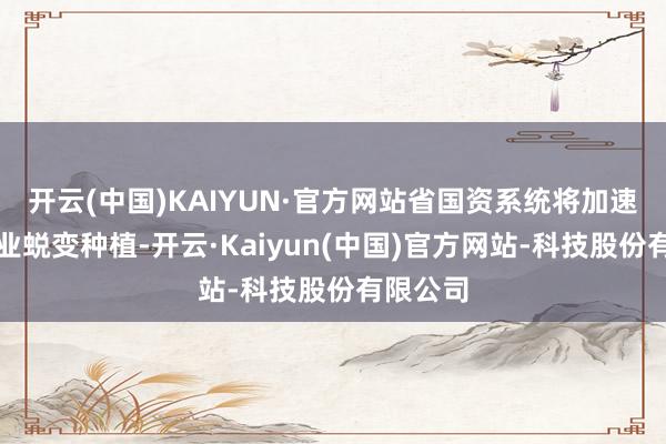 开云(中国)KAIYUN·官方网站省国资系统将加速传统产业蜕变种植-开云·Kaiyun(中国)官方网站-科技股份有限公司