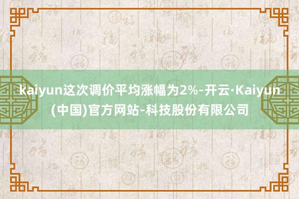kaiyun这次调价平均涨幅为2%-开云·Kaiyun(中国)官方网站-科技股份有限公司