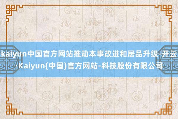 kaiyun中国官方网站推动本事改进和居品升级-开云·Kaiyun(中国)官方网站-科技股份有限公司