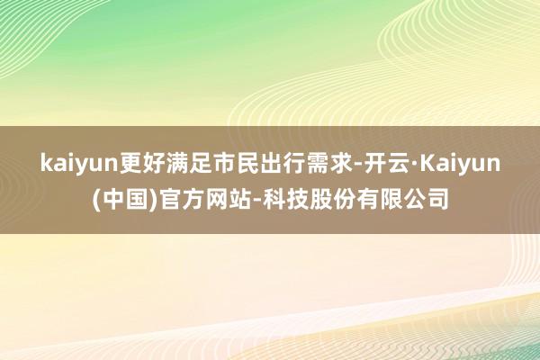 kaiyun更好满足市民出行需求-开云·Kaiyun(中国)官方网站-科技股份有限公司