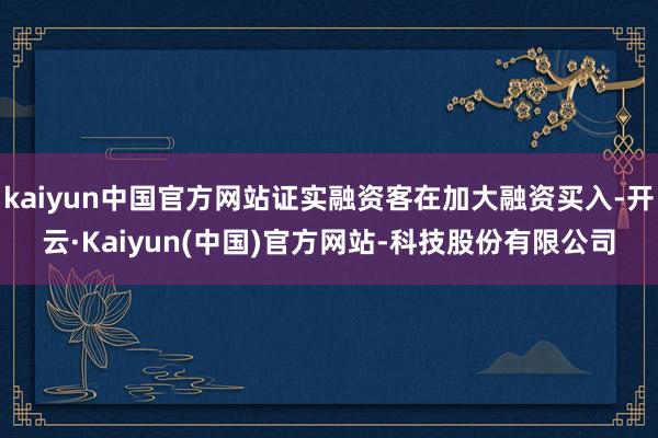 kaiyun中国官方网站证实融资客在加大融资买入-开云·Kaiyun(中国)官方网站-科技股份有限公司