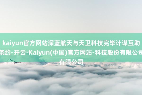 kaiyun官方网站深蓝航天与天卫科技完毕计谋互助条约-开云·Kaiyun(中国)官方网站-科技股份有限公司