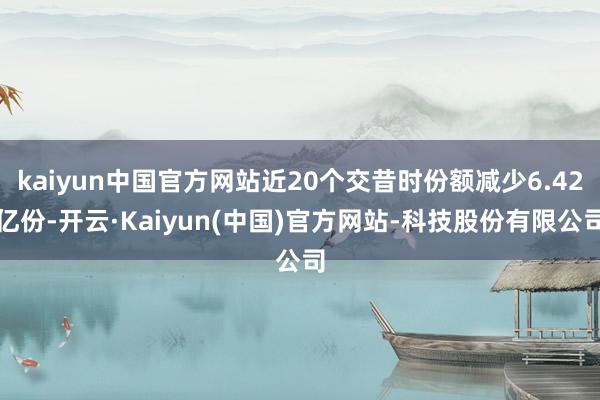 kaiyun中国官方网站近20个交昔时份额减少6.42亿份-开云·Kaiyun(中国)官方网站-科技股份有限公司