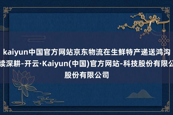 kaiyun中国官方网站京东物流在生鲜特产递送鸿沟握续深耕-开云·Kaiyun(中国)官方网站-科技股份有限公司