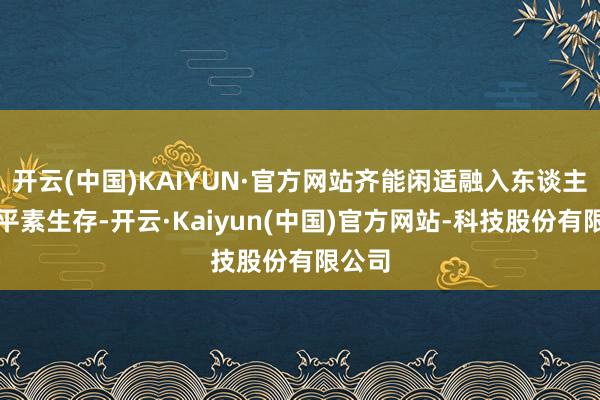 开云(中国)KAIYUN·官方网站齐能闲适融入东谈主们的平素生存-开云·Kaiyun(中国)官方网站-科技股份有限公司