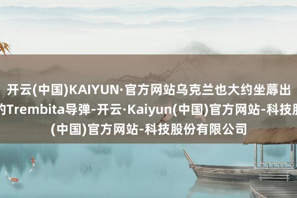 开云(中国)KAIYUN·官方网站乌克兰也大约坐蓐出至少数千枚的Trembita导弹-开云·Kaiyun(中国)官方网站-科技股份有限公司