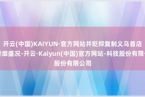 开云(中国)KAIYUN·官方网站并贬抑复制义乌首店的奢靡盛况-开云·Kaiyun(中国)官方网站-科技股份有限公司