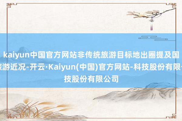 kaiyun中国官方网站非传统旅游目标地出圈提及国内旅游近况-开云·Kaiyun(中国)官方网站-科技股份有限公司